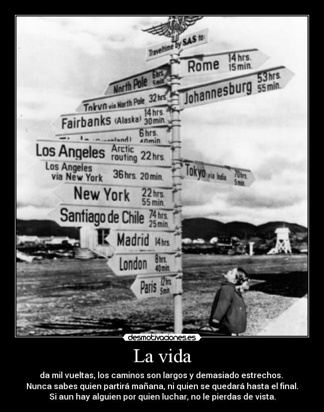 La vida - da mil vueltas, los caminos son largos y demasiado estrechos.
Nunca sabes quien partirá mañana, ni quien se quedará hasta el final.
Si aun hay alguien por quien luchar, no le pierdas de vista.