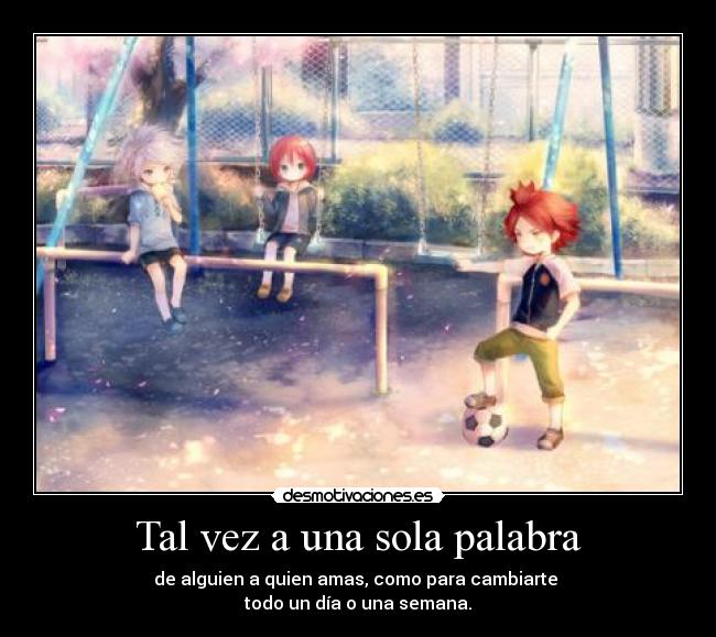 Tal vez a una sola palabra - de alguien a quien amas, como para cambiarte
todo un día o una semana.