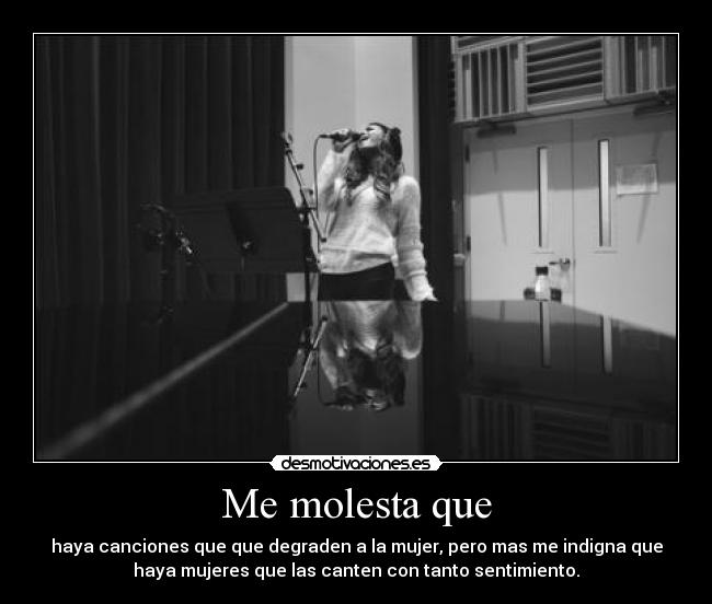 Me molesta que - haya canciones que que degraden a la mujer, pero mas me indigna que
haya mujeres que las canten con tanto sentimiento.