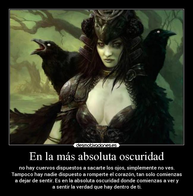 En la más absoluta oscuridad - no hay cuervos dispuestos a sacarte los ojos, simplemente no ves.
Tampoco hay nadie dispuesto a romperte el corazón, tan solo comienzas
a dejar de sentir. Es en la absoluta oscuridad donde comienzas a ver y
a sentir la verdad que hay dentro de ti.