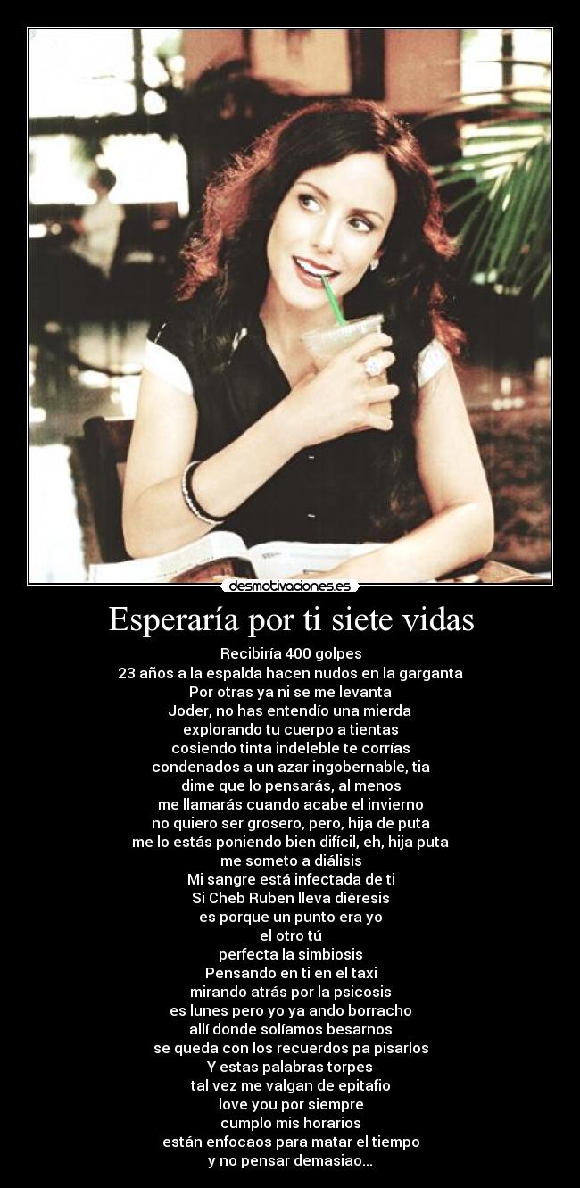 Esperaría por ti siete vidas - Recibiría 400 golpes
23 años a la espalda hacen nudos en la garganta
Por otras ya ni se me levanta
Joder, no has entendío una mierda
explorando tu cuerpo a tientas
cosiendo tinta indeleble te corrías
condenados a un azar ingobernable, tia
dime que lo pensarás, al menos
me llamarás cuando acabe el invierno
no quiero ser grosero, pero, hija de puta
me lo estás poniendo bien difícil, eh, hija puta
me someto a diálisis
Mi sangre está infectada de ti
Si Cheb Ruben lleva diéresis
es porque un punto era yo
el otro tú
perfecta la simbiosis
Pensando en ti en el taxi
mirando atrás por la psicosis
es lunes pero yo ya ando borracho
allí donde solíamos besarnos
se queda con los recuerdos pa pisarlos
Y estas palabras torpes
tal vez me valgan de epitafio
love you por siempre
cumplo mis horarios
están enfocaos para matar el tiempo
y no pensar demasiao...