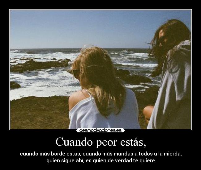 Cuando peor estás, - cuando más borde estas, cuando más mandas a todos a la mierda,
 quien sigue ahí, es quien de verdad te quiere.