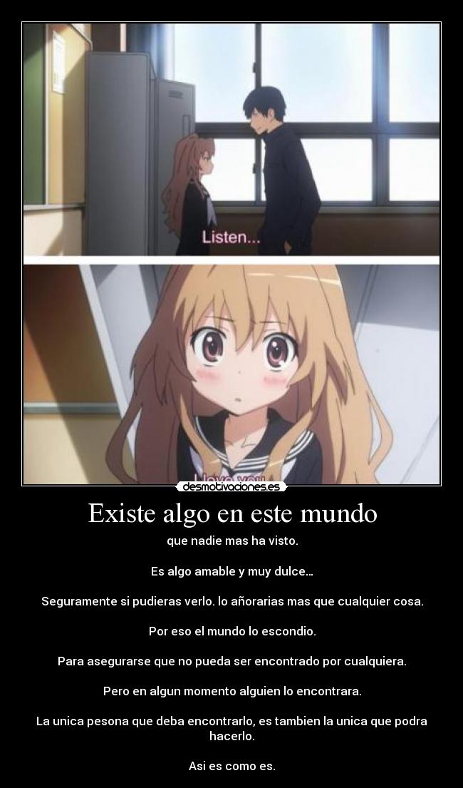 Existe algo en este mundo - que nadie mas ha visto.
Es algo amable y muy dulce…
Seguramente si pudieras verlo. lo añorarias mas que cualquier cosa.
Por eso el mundo lo escondio.
Para asegurarse que no pueda ser encontrado por cualquiera.
Pero en algun momento alguien lo encontrara.
La unica pesona que deba encontrarlo, es tambien la unica que podra hacerlo.
Asi es como es.