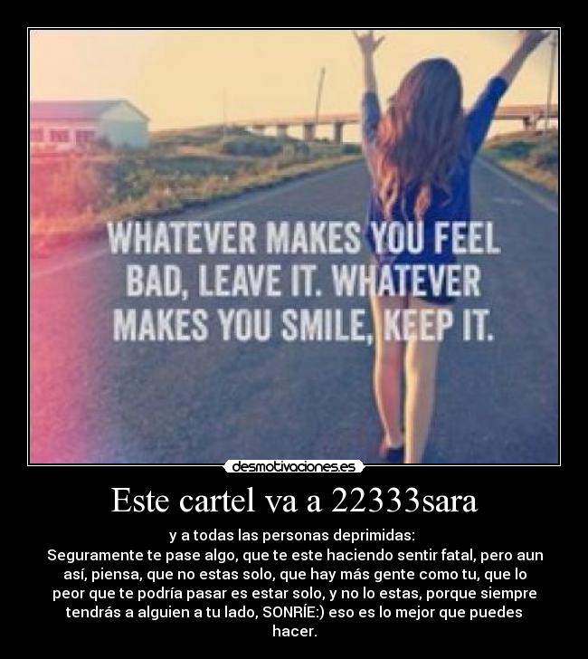 Este cartel va a 22333sara - y a todas las personas deprimidas: 
Seguramente te pase algo, que te este haciendo sentir fatal, pero aun
así, piensa, que no estas solo, que hay más gente como tu, que lo
peor que te podría pasar es estar solo, y no lo estas, porque siempre
tendrás a alguien a tu lado, SONRÍE:) eso es lo mejor que puedes
hacer.