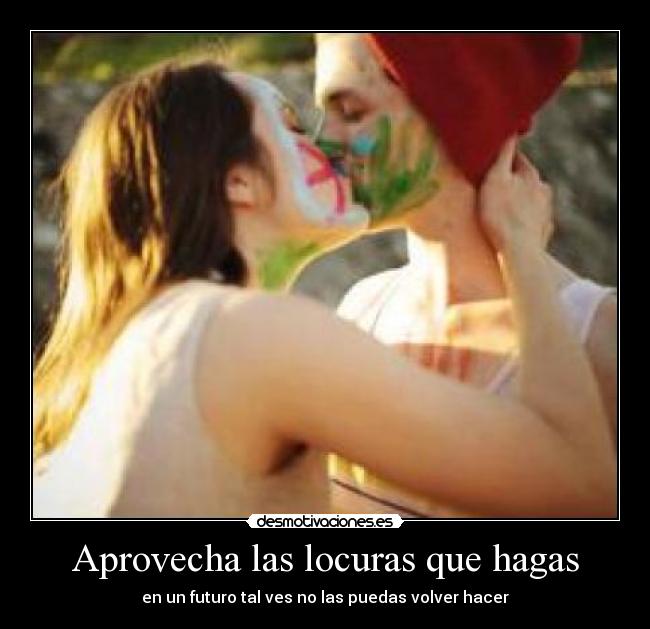 Aprovecha las locuras que hagas - en un futuro tal ves no las puedas volver hacer