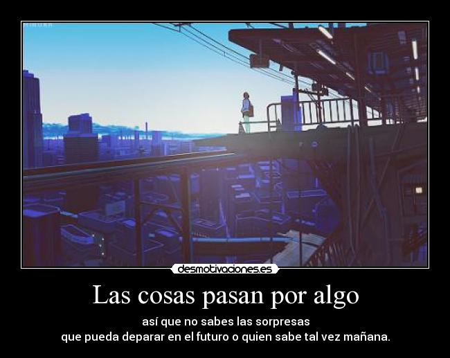 Las cosas pasan por algo - así que no sabes las sorpresas
que pueda deparar en el futuro o quien sabe tal vez mañana.
