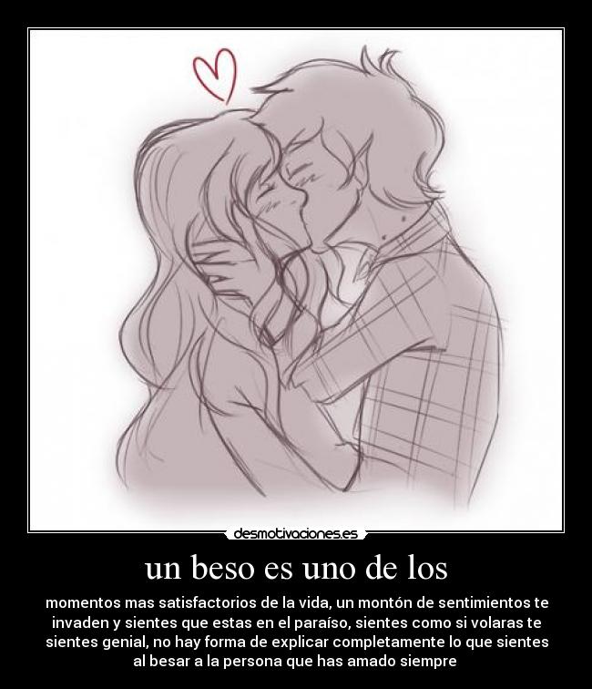 un beso es uno de los - momentos mas satisfactorios de la vida, un montón de sentimientos te
invaden y sientes que estas en el paraíso, sientes como si volaras te
sientes genial, no hay forma de explicar completamente lo que sientes
al besar a la persona que has amado siempre 