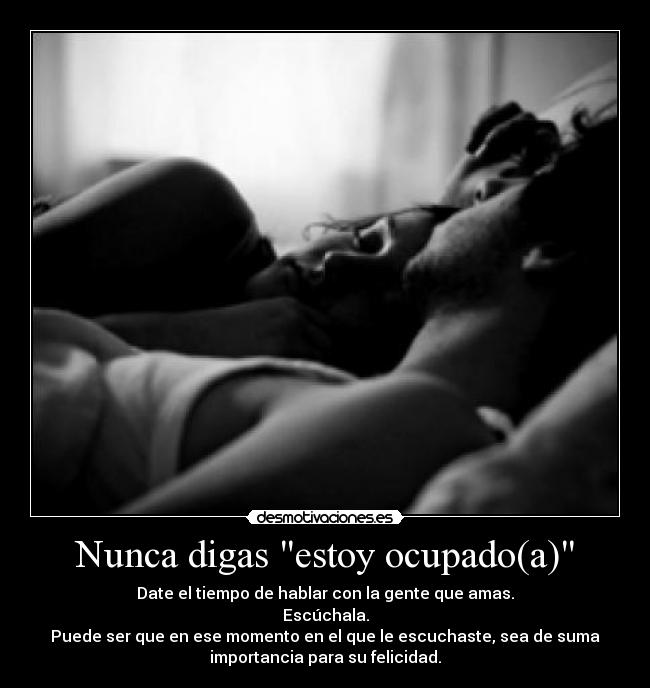 Nunca digas estoy ocupado(a) - Date el tiempo de hablar con la gente que amas.
Escúchala.
Puede ser que en ese momento en el que le escuchaste, sea de suma
importancia para su felicidad.