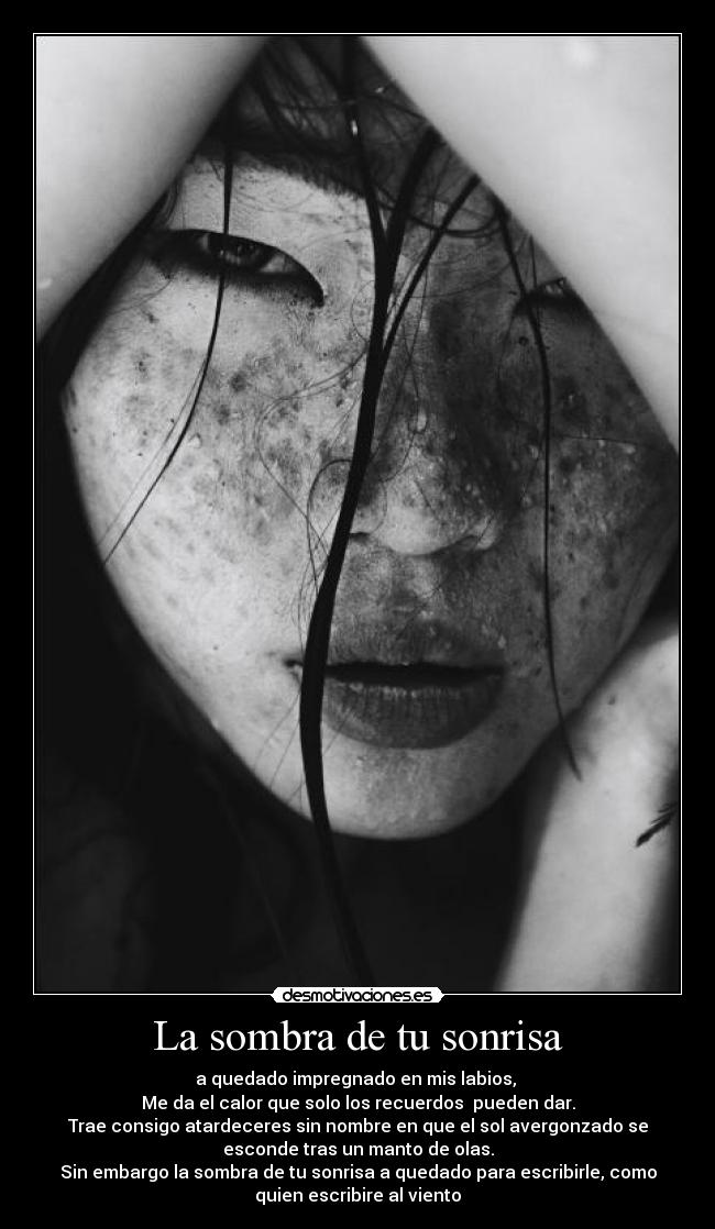 La sombra de tu sonrisa - a quedado impregnado en mis labios,
Me da el calor que solo los recuerdos pueden dar.
Trae consigo atardeceres sin nombre en que el sol avergonzado se
esconde tras un manto de olas.
Sin embargo la sombra de tu sonrisa a quedado para escribirle, como
quien escribire al viento