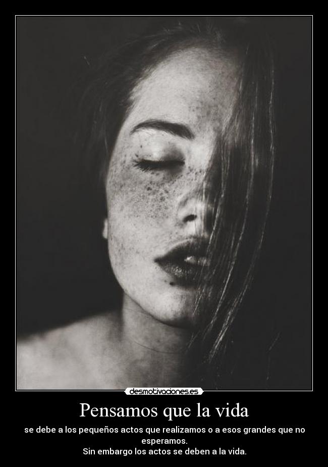 Pensamos que la vida - se debe a los pequeños actos que realizamos o a esos grandes que no esperamos.
Sin embargo los actos se deben a la vida.