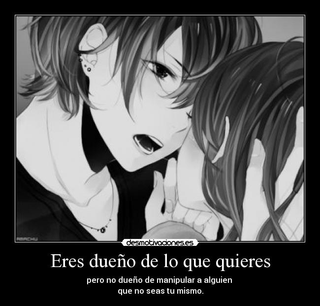 Eres dueño de lo que quieres - pero no dueño de manipular a alguien
que no seas tu mismo.