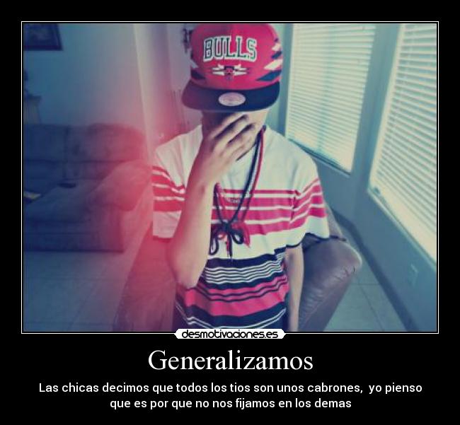 Generalizamos - Las chicas decimos que todos los tios son unos cabrones, yo pienso
que es por que no nos fijamos en los demas