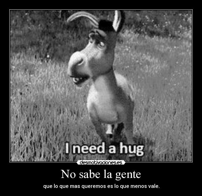 No sabe la gente - que lo que mas queremos es lo que menos vale.