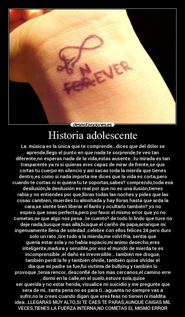Historia adolescente - La música es la única que te comprende...dices que del dolor se
aprende,llego el punto en que nada te sorprende,te veo tan
diferente,no esperas nada de la vida,estas ausente...tu mirada es tan
trasparente ya ni si quieras eres capaz de mirar de frente,se que
cortas tu cuerpo en silencio y así sacas toda la mierda que tienes
dentro,es como si nada importa me dices que la vida es corta,pero
cuando te cortas ni si quiera tu te soportas,sabes? comprendo,toda esa
desilusión,la desilusión es real por que no es una ilusión,tienes
rabia y no entiendes por que,lloras todas las noches y pides que las
cosas cambien, muerdes tu almohada y hay lloras hasta que arda la
cara,se siente bien liberar el llanto y ocultarlo también? yo no
espero que seas perfecta,pero por favor el mismo error que yo no
cometas,se que algo nos pesa...te cuento? de todo lo lindo que tuve no
deje nada,busque mas allá,busque el cariño de papa,arranque mi
ingenuamente llena de soledad ,celebre con ellos felices 24 pero duro
solo un rato ,tire todo a la mierda,me volví fría, sentía que
quería estar sola y no había espacio,mi animo desecho,eres
inteligente,madura y sensible,por eso el mundo de mierda te es
incomprensible ,el daño es irreversible... también me drogue,
también perdí la fe y también olvide, también quise olvidar el
día que mi padre se fue,fui victima de bullying y también lo
provoque ,tenia rencor, desconfié de los mas cercanos,el camino erre
, dormí en la calle,en el suelo,estuve sola,quise
ser querida y no estar herida, visualice mi suicidio y me pregunte que
sera de mi...tanta pena no es para ti...aguanta no siempre vas a
sufrir,no le crees cuando digan que eres feas no tienen ni maldita
idea...LLEGARAS MUY ALTO,SI TE CAES TE PARAS,AUNQUE CAIGAS MIL
VECES,TIENES LA FUERZA INTERNA,NO COMETAS EL MISMO ERROR