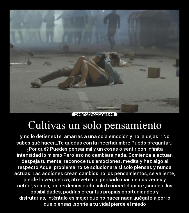 Cultivas un solo pensamiento - y no lo detienesTe amarras a una sola emoción y no la dejas ir No
sabes qué hacer...Te quedas con la incertidumbre Puedo preguntar...
¿Por qué? Puedes pensar mil y un cosas o sentir con infinita
intensidad lo mismo Pero eso no cambiara nada. Comienza a actuar,
despeja tu mente, reconoce tus emociones, medita y haz algo al
respecto Aquel problema no se solucionara si solo piensas y nunca
actúas. Las acciones crean cambios no los pensamientos, se valiente,
pierde la vergüenza, atrévete sin pensarlo más de dos veces y
actúa!, vamos, no perdemos nada solo tu incertidumbre ,sonríe a las
posibilidades, podrías crear tus propias oportunidades y
disfrutarlas, inténtalo es mejor que no hacer nada ,juégatela por lo
que piensas ,sonríe a tu vida! pierde el miedo