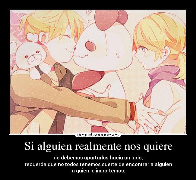 Si alguien realmente nos quiere - no debemos apartarlos hacia un lado,
recuerda que no todos tenemos suerte de encontrar a alguien
a quien le importemos.