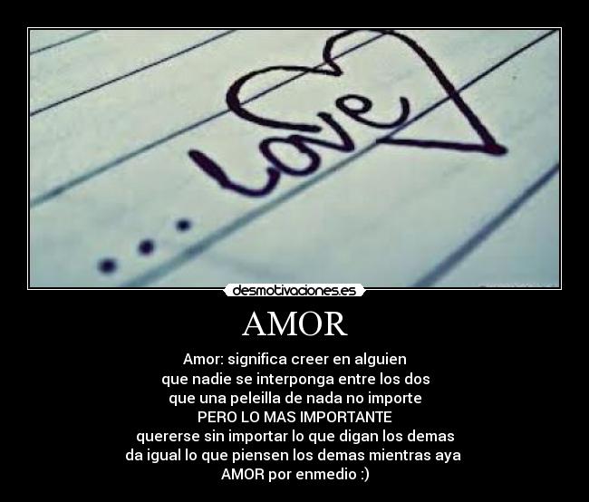 AMOR - Amor: significa creer en alguien
que nadie se interponga entre los dos
que una peleilla de nada no importe
PERO LO MAS IMPORTANTE
quererse sin importar lo que digan los demas
da igual lo que piensen los demas mientras aya 
AMOR por enmedio :)