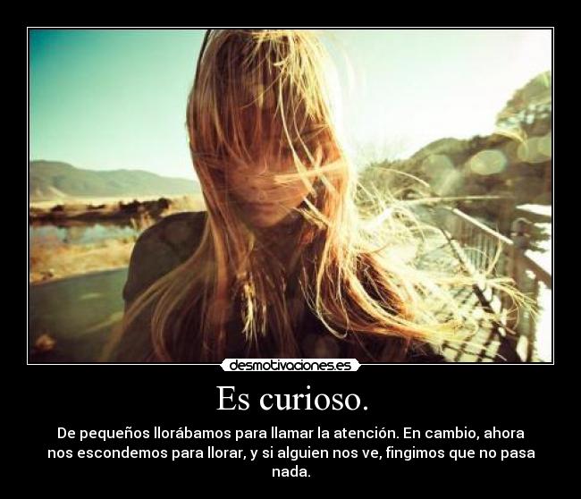 Es curioso. - De pequeños llorábamos para llamar la atención. En cambio, ahora
nos escondemos para llorar, y si alguien nos ve, fingimos que no pasa
nada.