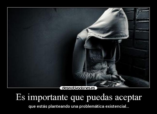 Es importante que puedas aceptar - que estás planteando una problemática existencial...