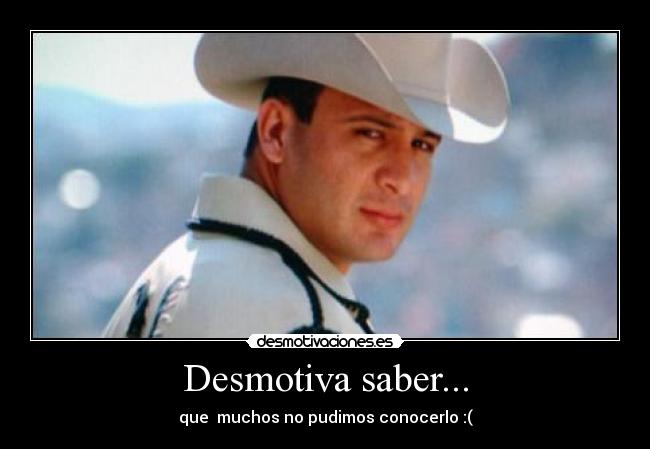 Desmotiva saber... - que  muchos no pudimos conocerlo :(