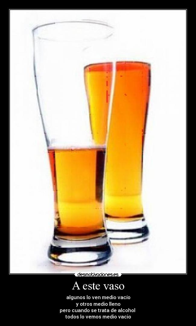 A este vaso - algunos lo ven medio vacío
y otros medio lleno
pero cuando se trata de alcohol
todos lo vemos medio vacio