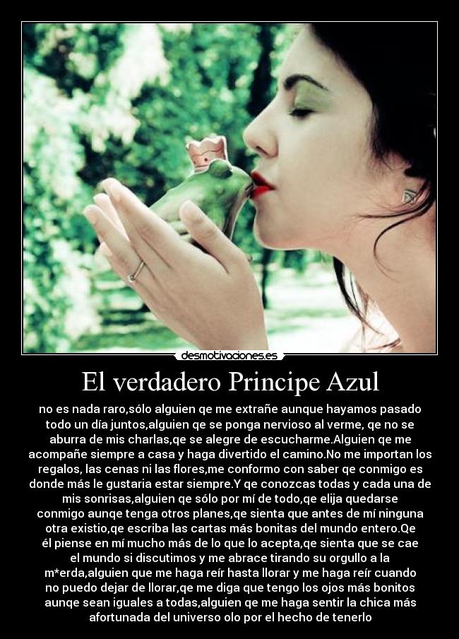 El verdadero Principe Azul - no es nada raro,sólo alguien qe me extrañe aunque hayamos pasado
todo un día juntos,alguien qe se ponga nervioso al verme, qe no se
aburra de mis charlas,qe se alegre de escucharme.Alguien qe me
acompañe siempre a casa y haga divertido el camino.No me importan los
regalos, las cenas ni las flores,me conformo con saber qe conmigo es
donde más le gustaria estar siempre.Y qe conozcas todas y cada una de
mis sonrisas,alguien qe sólo por mí de todo,qe elija quedarse
conmigo aunqe tenga otros planes,qe sienta que antes de mí ninguna
otra existio,qe escriba las cartas más bonitas del mundo entero.Qe
él piense en mí mucho más de lo que lo acepta,qe sienta que se cae
el mundo si discutimos y me abrace tirando su orgullo a la
m*erda,alguien que me haga reír hasta llorar y me haga reír cuando
no puedo dejar de llorar,qe me diga que tengo los ojos más bonitos
aunqe sean iguales a todas,alguien qe me haga sentir la chica más
afortunada del universo olo por el hecho de tenerlo