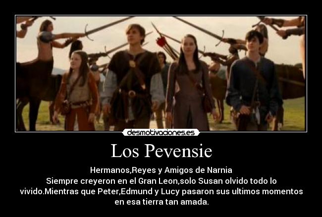 Los Pevensie - Hermanos,Reyes y Amigos de Narnia
Siempre creyeron en el Gran Leon,solo Susan olvido todo lo
vivido.Mientras que Peter,Edmund y Lucy pasaron sus ultimos momentos
en esa tierra tan amada.
