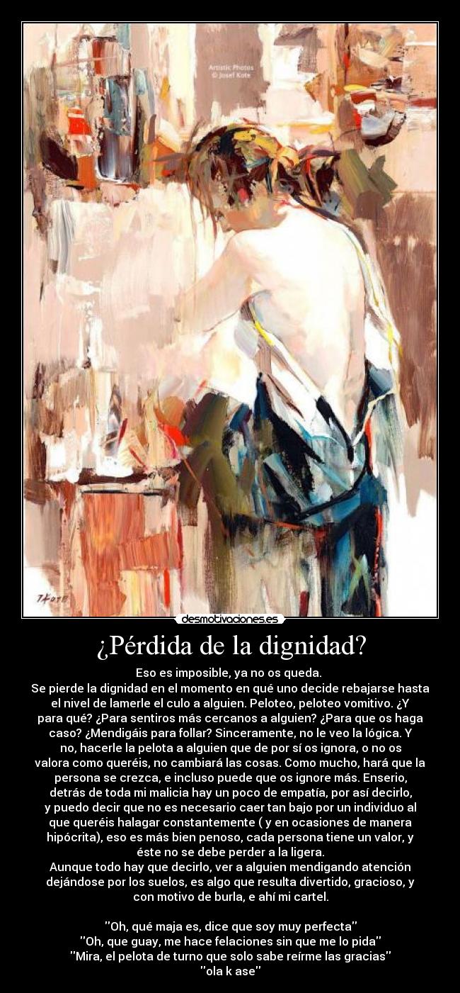 ¿Pérdida de la dignidad? - Eso es imposible, ya no os queda.
Se pierde la dignidad en el momento en qué uno decide rebajarse hasta
el nivel de lamerle el culo a alguien. Peloteo, peloteo vomitivo. ¿Y
para qué? ¿Para sentiros más cercanos a alguien? ¿Para que os haga
caso? ¿Mendigáis para follar? Sinceramente, no le veo la lógica. Y
no, hacerle la pelota a alguien que de por sí os ignora, o no os
valora como queréis, no cambiará las cosas. Como mucho, hará que la
persona se crezca, e incluso puede que os ignore más. Enserio,
detrás de toda mi malicia hay un poco de empatía, por así decirlo,
y puedo decir que no es necesario caer tan bajo por un individuo al
que queréis halagar constantemente ( y en ocasiones de manera
hipócrita), eso es más bien penoso, cada persona tiene un valor, y
éste no se debe perder a la ligera.
Aunque todo hay que decirlo, ver a alguien mendigando atención
dejándose por los suelos, es algo que resulta divertido, gracioso, y
con motivo de burla, e ahí mi cartel.
Oh, qué maja es, dice que soy muy perfecta
Oh, que guay, me hace felaciones sin que me lo pida
Mira, el pelota de turno que solo sabe reírme las gracias
ola k ase