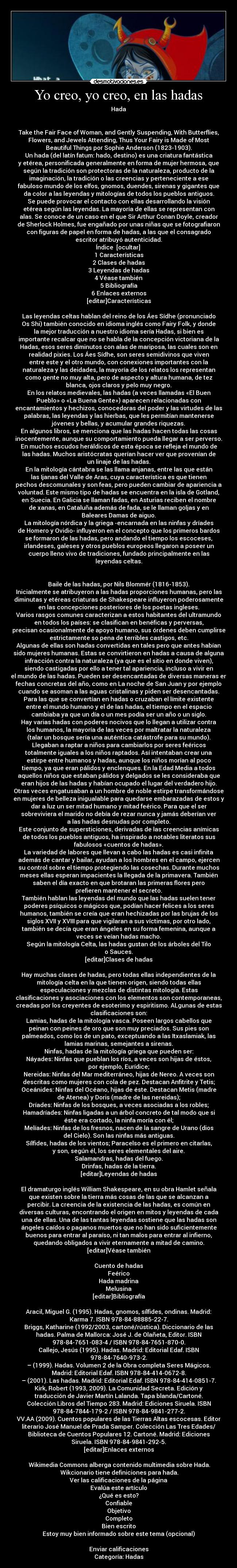 Yo creo, yo creo, en las hadas - Hada


Take the Fair Face of Woman, and Gently Suspending, With Butterflies,
Flowers, and Jewels Attending, Thus Your Fairy is Made of Most
Beautiful Things por Sophie Anderson (1823-1903).
Un hada (del latín fatum: hado, destino) es una criatura fantástica
y etérea, personificada generalmente en forma de mujer hermosa, que
según la tradición son protectoras de la naturaleza, producto de la
imaginación, la tradición o las creencias y perteneciente a ese
fabuloso mundo de los elfos, gnomos, duendes, sirenas y gigantes que
da color a las leyendas y mitologías de todos los pueblos antiguos.
Se puede provocar el contacto con ellas desarrollando la visión
etérea según las leyendas. La mayoría de ellas se representan con
alas. Se conoce de un caso en el que Sir Arthur Conan Doyle, creador
de Sherlock Holmes, fue engañado por unas niñas que se fotografiaron
con figuras de papel en forma de hadas, a las que el consagrado
escritor atribuyó autenticidad.
Índice  [ocultar] 
1 Características
2 Clases de hadas
3 Leyendas de hadas
4 Véase también
5 Bibliografía
6 Enlaces externos
[editar]Características

Las leyendas celtas hablan del reino de los Áes Sídhe (pronunciado
Os Shi) también conocido en idioma inglés como Fairy Folk, y donde
la mejor traducción a nuestro idioma sería Hadas, si bien es
importante recalcar que no se habla de la concepción victoriana de la
Hadas, esos seres diminutos con alas de mariposa, las cuales son en
realidad pixies. Los Áes Sídhe, son seres semidivinos que viven
entre este y el otro mundo, con conexiones importantes con la
naturaleza y las deidades, la mayoría de los relatos los representan
como gente no muy alta, pero de aspecto y altura humana, de tez
blanca, ojos claros y pelo muy negro.
En los relatos medievales, las hadas (a veces llamadas «El Buen
Pueblo» o «La Buena Gente») aparecen relacionadas con
encantamientos y hechizos, conocedoras del poder y las virtudes de las
palabras, las leyendas y las hierbas, que les permitían mantenerse
jóvenes y bellas, y acumular grandes riquezas.
En algunos libros, se menciona que las hadas hacen todas las cosas
inocentemente, aunque su comportamiento pueda llegar a ser perverso.
En muchos escudos heráldicos de esta época se refleja el mundo de
las hadas. Muchos aristócratas querían hacer ver que provenían de
un linaje de las hadas.
En la mitología cántabra se las llama anjanas, entre las que están
las Ijanas del Valle de Aras, cuya característica es que tienen
pechos descomunales y son feas, pero pueden cambiar de apariencia a
voluntad. Este mismo tipo de hadas se encuentra en la isla de Gotland,
en Suecia. En Galicia se llaman fadas, en Asturias reciben el nombre
de xanas, en Cataluña además de fada, se le llaman goljas y en
Baleares Damas de aiguo.
La mitología nórdica y la griega -encarnada en las ninfas y dríades
de Homero y Ovidio- influyeron en el concepto que los primeros bardos
se formaron de las hadas, pero andando el tiempo los escoceses,
irlandeses, galeses y otros pueblos europeos llegaron a poseer un
cuerpo lleno vivo de tradiciones, fundado principalmente en las
leyendas celtas.


Baile de las hadas, por Nils Blommér (1816-1853).
Inicialmente se atribuyeron a las hadas proporciones humanas, pero las
diminutas y etéreas criaturas de Shakespeare influyeron poderosamente
en las concepciones posteriores de los poetas ingleses.
Varios rasgos comunes caracterizan a estos habitantes del ultramundo
en todos los países: se clasifican en benéficas y perversas,
precisan ocasionalmente de apoyo humano, sus órdenes deben cumplirse
estrictamente so pena de terribles castigos, etc.
Algunas de ellas son hadas convertidas en tales pero que antes habían
sido mujeres humanas. Estas se convirtieron en hadas a causa de alguna
infracción contra la naturaleza (ya que es el sitio en donde viven),
siendo castigadas por ello a tener tal apariencia, incluso a vivir en
el mundo de las hadas. Pueden ser desencantadas de diversas maneras en
fechas concretas del año, como en La noche de San Juan y por ejemplo
cuando se asoman a las aguas cristalinas y piden ser desencantadas.
Para las que se convertían en hadas o cruzaban el límite existente
entre el mundo humano y el de las hadas, el tiempo en el espacio
cambiaba ya que un día o un mes podía ser un año o un siglo.
Hay varias hadas con poderes nocivos que lo llegan a utilizar contra
los humanos, la mayoría de las veces por maltratar la naturaleza
(talar un bosque sería una auténtica catástrofe para su mundo).
Llegaban a raptar a niños para cambiarlos por seres feéricos
totalmente iguales a los niños raptados. Así intentaban crear una
estirpe entre humanos y hadas, aunque los niños morían al poco
tiempo, ya que eran pálidos y enclenques. En la Edad Media a todos
aquellos niños que estaban pálidos y delgados se les consideraba que
eran hijos de las hadas y habían ocupado el lugar del verdadero hijo.
Otras veces engatusaban a un hombre de noble estirpe transformándose
en mujeres de belleza inigualable para quedarse embarazadas de estos y
dar a luz un ser mitad humano y mitad feérico. Para que el ser
sobreviviera el marido no debía de rezar nunca y jamás deberían ver
a las hadas desnudas por completo.
Este conjunto de supersticiones, derivadas de las creencias anímicas
de todos los pueblos antiguos, ha inspirado a notables literatos sus
fabulosos «cuentos de hadas».
La variedad de labores que llevan a cabo las hadas es casi infinita
además de cantar y bailar, ayudan a los hombres en el campo, ejercen
su control sobre el tiempo protegiendo las cosechas. Durante muchos
meses ellas esperan impacientes la llegada de la primavera. También
saben el día exacto en que brotaran las primeras flores pero
prefieren mantener el secreto.
También hablan las leyendas del mundo que las hadas suelen tener
poderes psíquicos o mágicos que, podían hacer felices a los seres
humanos, también se creía que eran hechizadas por las brujas de los
siglos XVII y XVIII para que vigilaran a sus víctimas, por otro lado,
también se decía que eran ángeles en su forma femenina, aunque a
veces se veían hadas macho.
Según la mitología Celta, las hadas gustan de los árboles del Tilo
o Sauces.
[editar]Clases de hadas

Hay muchas clases de hadas, pero todas ellas independientes de la
mitología celta en la que tienen origen, siendo todas ellas
especulaciones y mezclas de distintas mitología. Estas
clasificaciones y asociaciones con los elementos son contemporaneas,
creadas por los creyentes de esoterimo y espiritismo. ALgunas de estas
clasificaciones son:
Lamias, hadas de la mitología vasca. Poseen largos cabellos que
peinan con peines de oro que son muy preciados. Sus pies son
palmeados, como los de un pato, exceptuando a las Itxaslamiak, las
lamias marinas, semejantes a sirenas.
Ninfas, hadas de la mitología griega que pueden ser:
Náyades: Ninfas que pueblan los ríos, a veces son hijas de éstos,
por ejemplo, Eurídice;
Nereidas: Ninfas del Mar mediterráneo, hijas de Nereo. A veces son
descritas como mujeres con cola de pez. Destacan Anfitrite y Tetis;
Oceánides: Ninfas del Océano, hijas de éste. Destacan Metis (madre
de Atenea) y Doris (madre de las nereidas);
Dríades: Ninfas de los bosques, a veces asociadas a los robles;
Hamadríades: Ninfas ligadas a un árbol concreto de tal modo que si
éste era cortado, la ninfa moría con él;
Melíades: Ninfas de los fresnos, nacen de la sangre de Urano (dios
del Cielo). Son las ninfas más antiguas.
Sílfides, hadas de los vientos; Paracelso es el primero en citarlas,
y son, según él, los seres elementales del aire.
Salamandras, hadas del fuego.
Drinfas, hadas de la tierra.
[editar]Leyendas de hadas

El dramaturgo inglés William Shakespeare, en su obra Hamlet señala
que existen sobre la tierra más cosas de las que se alcanzan a
percibir. La creencia de la existencia de las hadas, es común en
diversas culturas, encontrando el origen en mitos y leyendas de cada
una de ellas. Una de las tantas leyendas sostiene que las hadas son
ángeles caídos o paganos muertos que no han sido suficientemente
buenos para entrar al paraíso, ni tan malos para entrar al infierno,
quedando obligados a vivir eternamente a mitad de camino.
[editar]Véase también

Cuento de hadas
Feérico
Hada madrina
Melusina
[editar]Bibliografía

Aracil, Miguel G. (1995). Hadas, gnomos, sílfides, ondinas. Madrid:
Karma 7. ISBN 978-84-88885-22-7.
Briggs, Katharine (1992/2003, cartoné/rústica). Diccionario de las
hadas. Palma de Mallorca: José J. de Olañeta, Editor. ISBN
978-84-7651-083-4 / ISBN 978-84-7651-870-0.
Callejo, Jesús (1995). Hadas. Madrid: Editorial Edaf. ISBN
978-84-7640-973-2.
– (1999). Hadas. Volumen 2 de la Obra completa Seres Mágicos.
Madrid: Editorial Edaf. ISBN 978-84-414-0672-8.
– (2001). Las hadas. Madrid: Editorial Edaf. ISBN 978-84-414-0851-7.
Kirk, Robert (1993, 2009). La Comunidad Secreta. Edición y
traducción de Javier Martín Lalanda. Tapa blanda/Cartoné.
Colección Libros del Tiempo 283. Madrid: Ediciones Siruela. ISBN
978-84-7844-179-2 / ISBN 978-84-9841-277-2.
VV.AA (2009). Cuentos populares de las Tierras Altas escocesas. Editor
literario José Manuel de Prada Samper. Colección Las Tres Edades/
Biblioteca de Cuentos Populares 12. Cartoné. Madrid: Ediciones
Siruela. ISBN 978-84-9841-292-5.
[editar]Enlaces externos

 Wikimedia Commons alberga contenido multimedia sobre Hada.
 Wikcionario tiene definiciones para hada.
Ver las calificaciones de la página
Evalúa este artículo
¿Qué es esto?
Confiable
Objetivo
Completo
Bien escrito
Estoy muy bien informado sobre este tema (opcional)

Enviar calificaciones
Categoría: Hadas