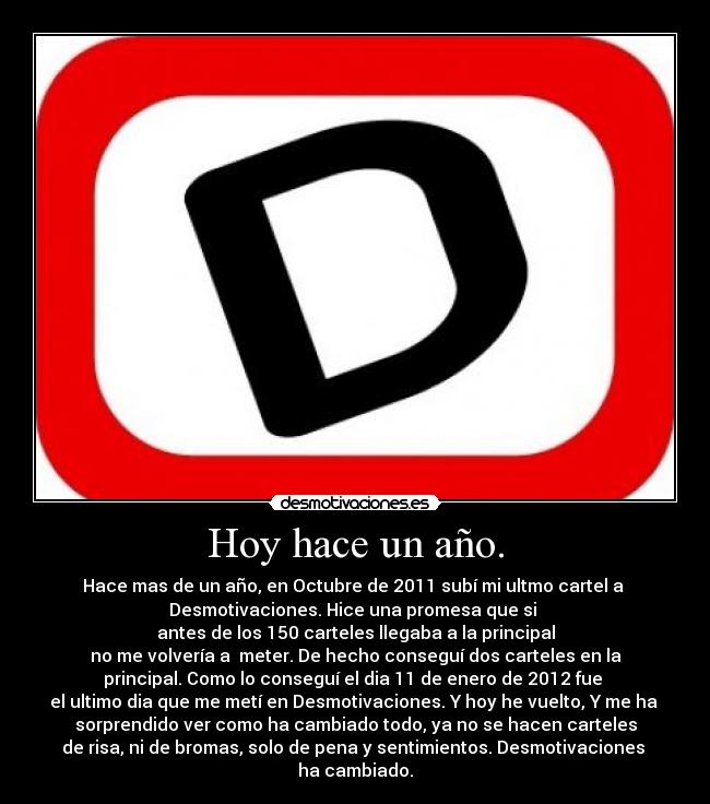 Hoy hace un año. - Hace mas de un año, en Octubre de 2011 subí mi ultmo cartel a 
Desmotivaciones. Hice una promesa que si 
antes de los 150 carteles llegaba a la principal
no me volvería a  meter. De hecho conseguí dos carteles en la
principal. Como lo conseguí el dia 11 de enero de 2012 fue 
el ultimo dia que me metí en Desmotivaciones. Y hoy he vuelto, Y me ha 
sorprendido ver como ha cambiado todo, ya no se hacen carteles
de risa, ni de bromas, solo de pena y sentimientos. Desmotivaciones 
ha cambiado.