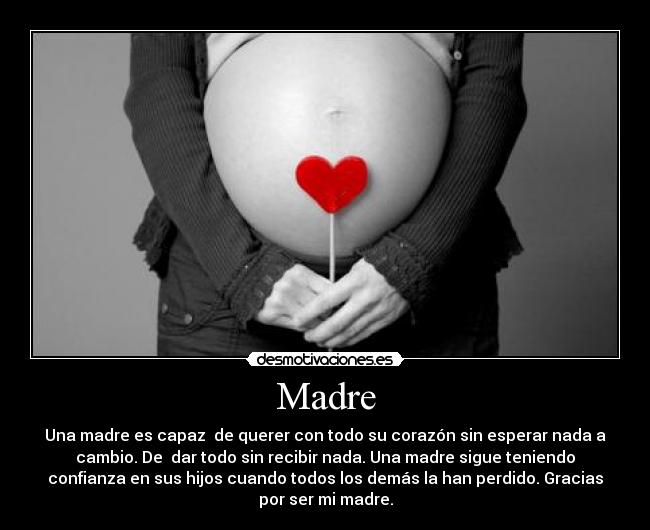 Madre - Una madre es capaz de querer con todo su corazón sin esperar nada a
cambio. De dar todo sin recibir nada. Una madre sigue teniendo
confianza en sus hijos cuando todos los demás la han perdido. Gracias
por ser mi madre.
