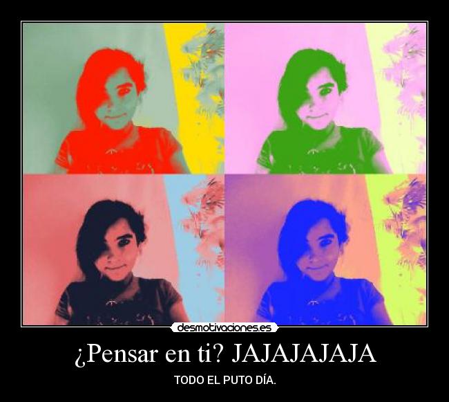 ¿Pensar en ti? JAJAJAJAJA - TODO EL PUTO DÍA.