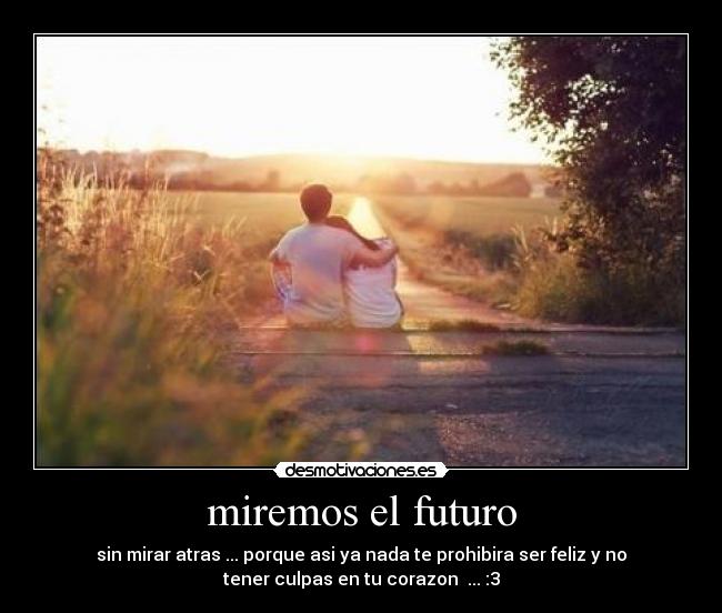 miremos el futuro - sin mirar atras ... porque asi ya nada te prohibira ser feliz y no
tener culpas en tu corazon  ... :3