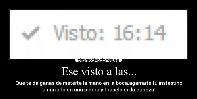 Ese visto a las... - Que te da ganas de meterte la mano en la boca,agarrarte tu instestino
amarrarlo en una piedra y tiraselo en la cabeza!