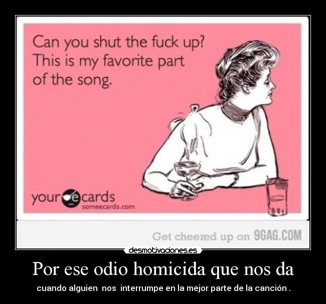 Por ese odio homicida que nos da - cuando alguien nos interrumpe en la mejor parte de la canción .