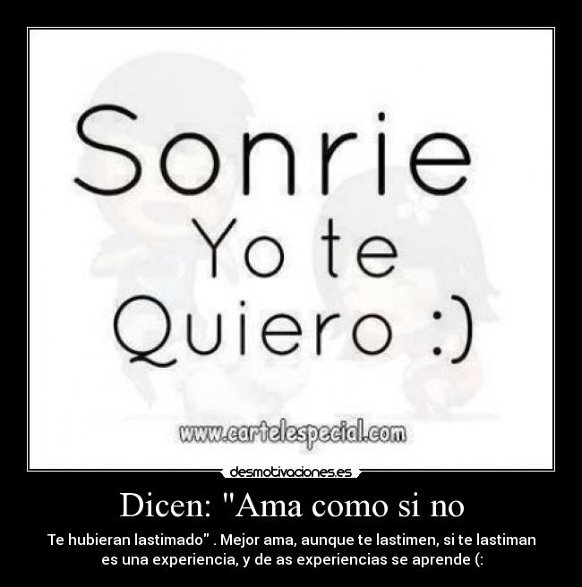 Dicen: Ama como si no - Te hubieran lastimado . Mejor ama, aunque te lastimen, si te lastiman
es una experiencia, y de as experiencias se aprende (: