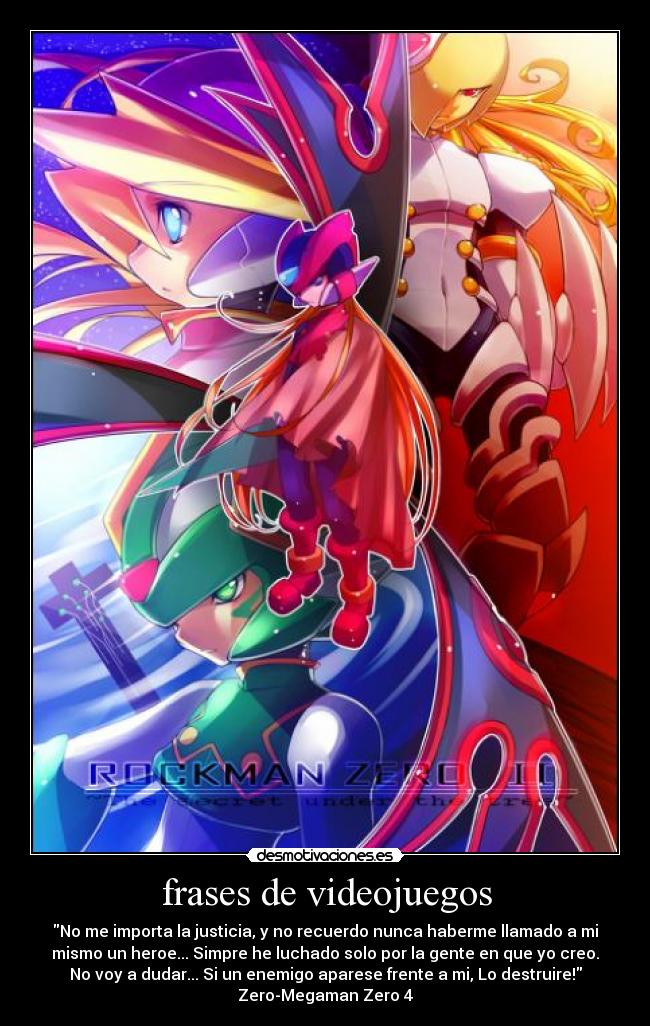 frases de videojuegos - No me importa la justicia, y no recuerdo nunca haberme llamado a mi
mismo un heroe... Simpre he luchado solo por la gente en que yo creo.
No voy a dudar... Si un enemigo aparese frente a mi, Lo destruire!
Zero-Megaman Zero 4