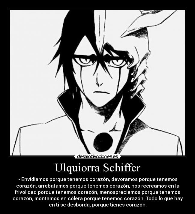 Ulquiorra Schiffer - - Envidiamos porque tenemos corazón, devoramos porque tenemos
corazón, arrebatamos porque tenemos corazón, nos recreamos en la
frivolidad porque tenemos corazón, menospreciamos porque tenemos
corazón, montamos en cólera porque tenemos corazón. Todo lo que hay
en ti se desborda, porque tienes corazón.