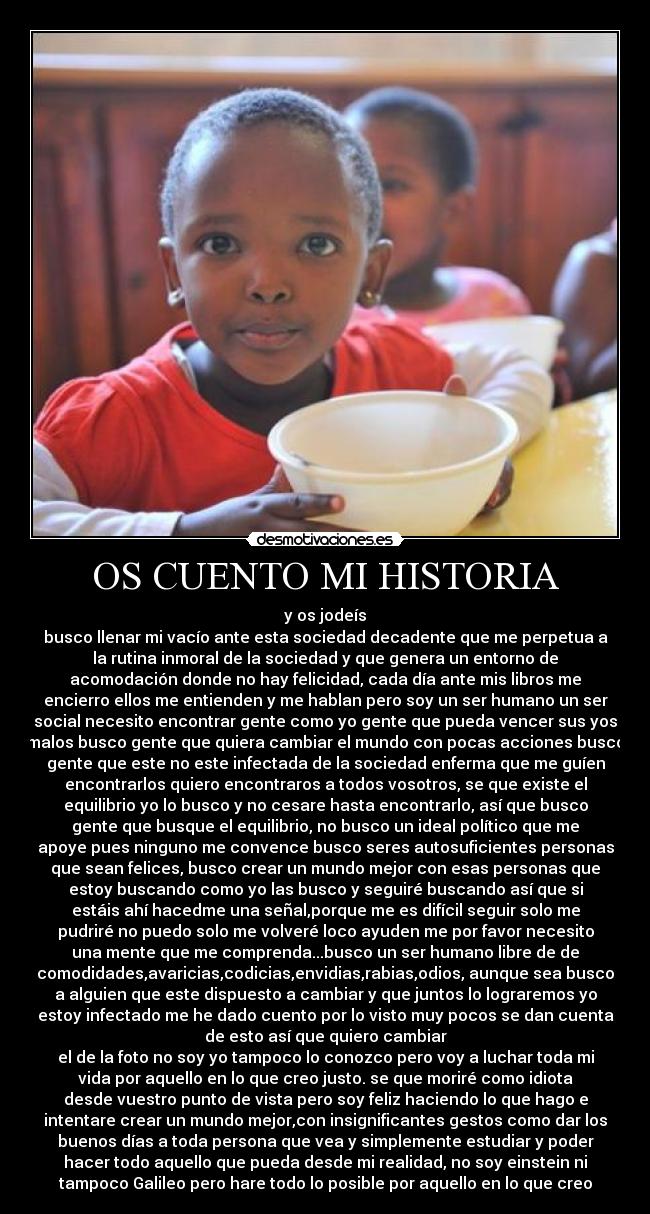 OS CUENTO MI HISTORIA - y os jodeís
busco llenar mi vacío ante esta sociedad decadente que me perpetua a
la rutina inmoral de la sociedad y que genera un entorno de
acomodación donde no hay felicidad, cada día ante mis libros me
encierro ellos me entienden y me hablan pero soy un ser humano un ser
social necesito encontrar gente como yo gente que pueda vencer sus yos
malos busco gente que quiera cambiar el mundo con pocas acciones busco
gente que este no este infectada de la sociedad enferma que me guíen
encontrarlos quiero encontraros a todos vosotros, se que existe el
equilibrio yo lo busco y no cesare hasta encontrarlo, así que busco
gente que busque el equilibrio, no busco un ideal político que me
apoye pues ninguno me convence busco seres autosuficientes personas
que sean felices, busco crear un mundo mejor con esas personas que
estoy buscando como yo las busco y seguiré buscando así que si
estáis ahí hacedme una señal,porque me es difícil seguir solo me
pudriré no puedo solo me volveré loco ayuden me por favor necesito
una mente que me comprenda...busco un ser humano libre de de
comodidades,avaricias,codicias,envidias,rabias,odios, aunque sea busco
a alguien que este dispuesto a cambiar y que juntos lo lograremos yo
estoy infectado me he dado cuento por lo visto muy pocos se dan cuenta
de esto así que quiero cambiar
el de la foto no soy yo tampoco lo conozco pero voy a luchar toda mi
vida por aquello en lo que creo justo. se que moriré como idiota
desde vuestro punto de vista pero soy feliz haciendo lo que hago e
intentare crear un mundo mejor,con insignificantes gestos como dar los
buenos días a toda persona que vea y simplemente estudiar y poder
hacer todo aquello que pueda desde mi realidad, no soy einstein ni
tampoco Galileo pero hare todo lo posible por aquello en lo que creo