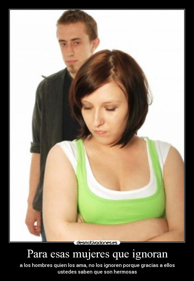 Para esas mujeres que ignoran - a los hombres quien los ama, no los ignoren porque gracias a ellos
ustedes saben que son hermosas