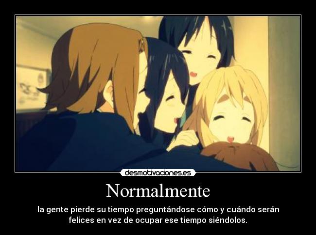 Normalmente - la gente pierde su tiempo preguntándose cómo y cuándo serán
felices en vez de ocupar ese tiempo siéndolos.