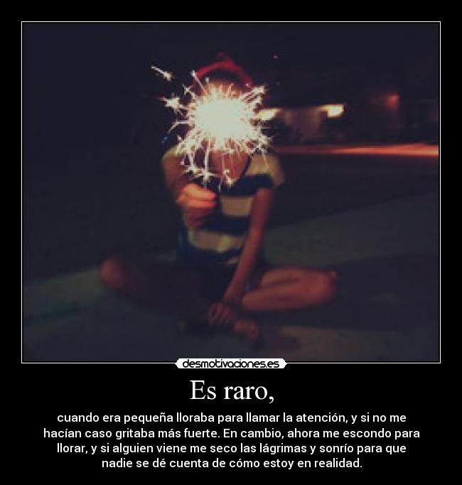 Es raro, - cuando era pequeña lloraba para llamar la atención, y si no me
hacían caso gritaba más fuerte. En cambio, ahora me escondo para
llorar, y si alguien viene me seco las lágrimas y sonrío para que
nadie se dé cuenta de cómo estoy en realidad.