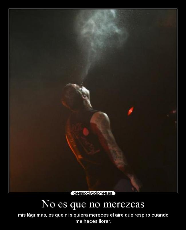 No es que no merezcas - mis lágrimas, es que ni siquiera mereces el aire que respiro cuando me haces llorar.