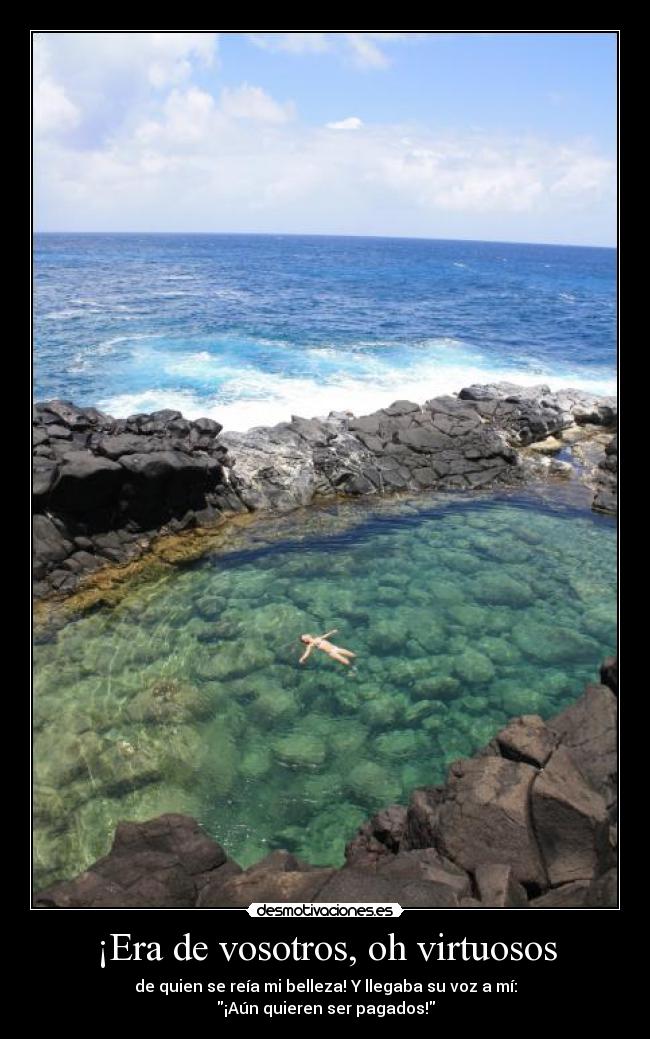 ¡Era de vosotros, oh virtuosos - de quien se reía mi belleza! Y llegaba su voz a mí:
¡Aún quieren ser pagados!