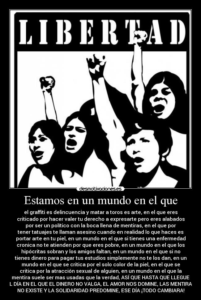 Estamos en un mundo en el que - el graffiti es delincuencia y matar a toros es arte, en el que eres
criticado por hacer valer tu derecho a expresarte pero eres alabados
por ser un político con la boca llena de mentiras, en el que por
tener tatuajes te llaman asesino cuando en realidad lo que haces es
portar arte en tu piel, en un mundo en el que si tienes una enfermedad
cronica no te atienden por que eres pobre, en un mundo en el que los
hipócritas sobran y los amigos faltan, en un mundo en el que si no
tienes dinero para pagar tus estudios simplemente no te los dan, en un
mundo en el que se critica por el solo color de la piel, en el que se
critica por la atracción sexual de alguien, en un mundo en el que la
mentira suele ser mas usadas que la verdad, ASÍ QUE HASTA QUE LLEGUE
EL DÍA EN EL QUE EL DINERO NO VALGA, EL AMOR NOS DOMINE, LAS MENTIRAS
NO EXISTE Y LA SOLIDARIDAD PREDOMINE, ESE DÍA ¡TODO CAMBIARA!