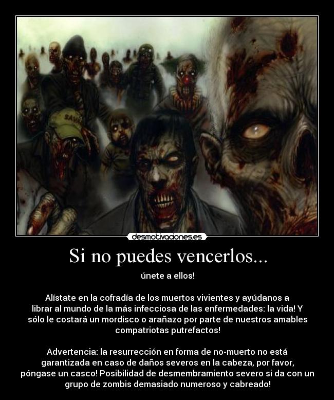 Si no puedes vencerlos... - únete a ellos!

Alístate en la cofradía de los muertos vivientes y ayúdanos a
librar al mundo de la más infecciosa de las enfermedades: la vida! Y
sólo le costará un mordisco o arañazo por parte de nuestros amables
compatriotas putrefactos!

Advertencia: la resurrección en forma de no-muerto no está
garantizada en caso de daños severos en la cabeza, por favor,
póngase un casco! Posibilidad de desmembramiento severo si da con un
grupo de zombis demasiado numeroso y cabreado!