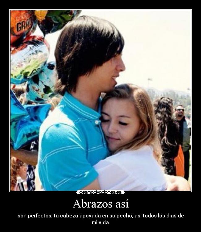 Abrazos así - son perfectos, tu cabeza apoyada en su pecho, así todos los días de mi vida.