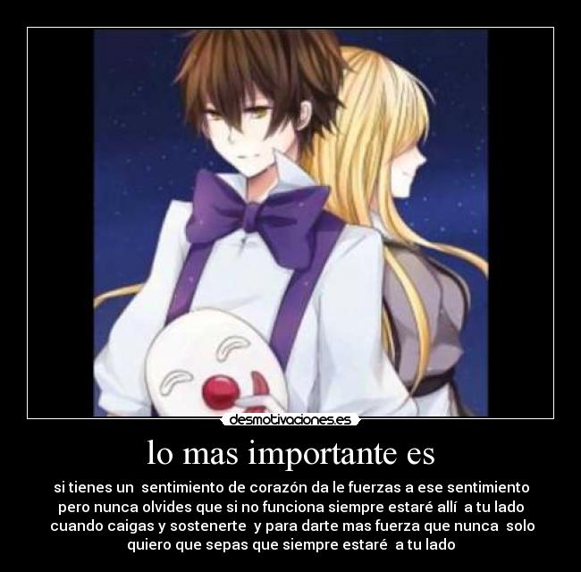 lo mas importante es - si tienes un sentimiento de corazón da le fuerzas a ese sentimiento
pero nunca olvides que si no funciona siempre estaré allí a tu lado
cuando caigas y sostenerte y para darte mas fuerza que nunca solo
quiero que sepas que siempre estaré a tu lado