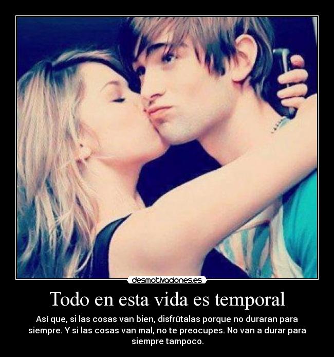 Todo en esta vida es temporal - Así que, si las cosas van bien, disfrútalas porque no duraran para
siempre. Y si las cosas van mal, no te preocupes. No van a durar para
siempre tampoco.