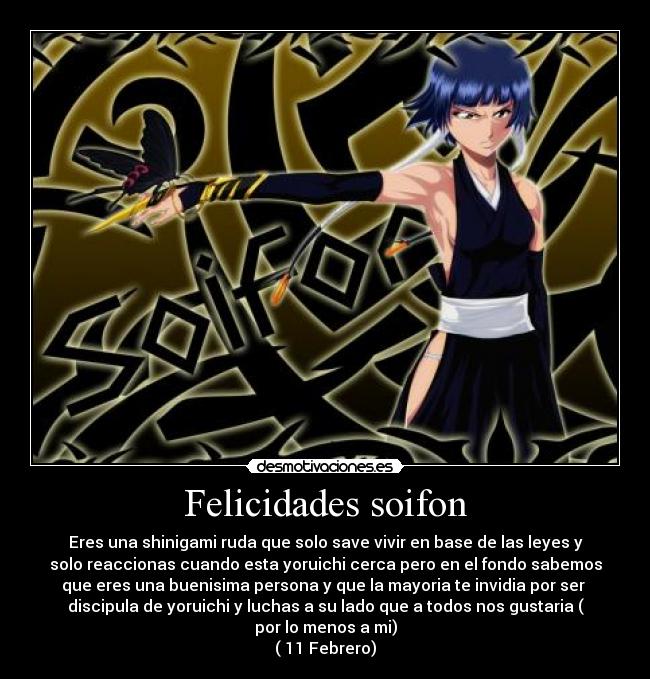 Felicidades soifon - Eres una shinigami ruda que solo save vivir en base de las leyes y
solo reaccionas cuando esta yoruichi cerca pero en el fondo sabemos
que eres una buenisima persona y que la mayoria te invidia por ser
discipula de yoruichi y luchas a su lado que a todos nos gustaria (
por lo menos a mi)
( 11 Febrero)